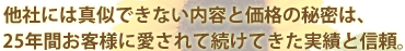 他社には真似できない内容と価格の秘密は、25年間お客様に愛されて続けてきた実績と信頼。