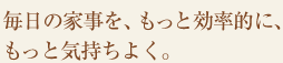 毎日の家事を、もっと効率的に、もっと気持ちよく。